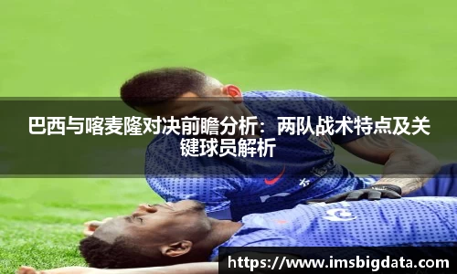 巴西与喀麦隆对决前瞻分析：两队战术特点及关键球员解析